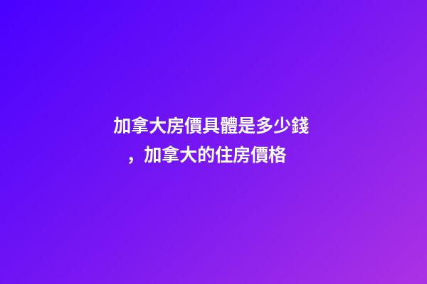 加拿大房價具體是多少錢，加拿大的住房價格